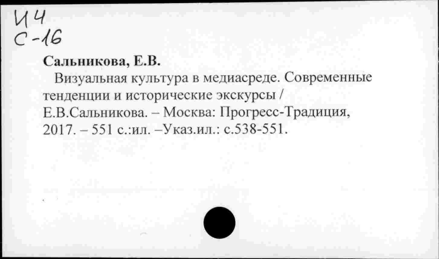 ﻿Сальникова, Е.В.
Визуальная культура в медиасреде. Современные тенденции и исторические экскурсы /
Е.В.Сальникова. - Москва: Прогресс-Традиция, 2017. - 551 слил. -Указ.ил.: с.538-551.